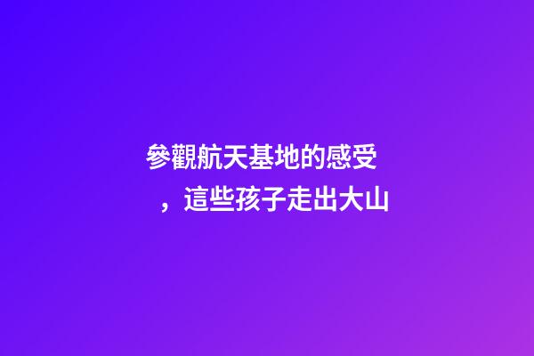 參觀航天基地的感受，這些孩子走出大山